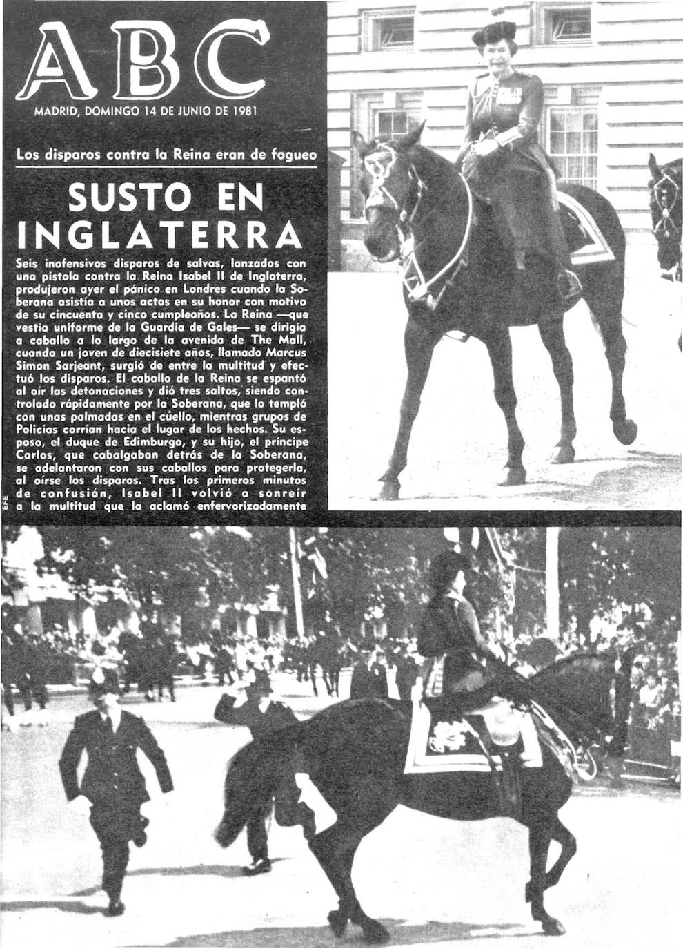 En 1981, ABC destacaba este grave suceso: «Seis inofensivos disparos de salvas, lanzados con una pistola contra la Reina Isabel II de Inglaterra, produjeron ayer el pánico en Londres cuando la Soberana asistía a unos actos en su honor con motivo de su 55 cumpleaños. La Reina —que vestía uniforme de la Guardia de Goles— se dirigía a caballo a lo largo de lo avenido de The Mall, cuando un joven de 17 años, llamado Marcus Simón Sarjeant, surgió de entre lo multitud y efectuó los disparos. El caballo de la Reino se espantó al oír las detonaciones y dio tres saltos, siendo controlado rápidamente por la Soberana, que lo templó con unas palmados en el cuello, mientras grupos de policías corrían hacia el lugar de los hechos».
