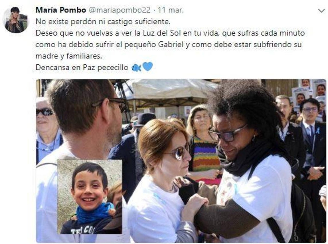 María Pombo. La influencer opina que «No existe perdón ni castigo suficiente. Deseo que no vuelvas a ver la Luz del Sol en tu vida, que sufras cada minuto como ha debido sufrir el pequeño Gabriel y como debe estar subfriendo su madre y familiares.  Dencansa en Paz pececillo», algo que le ha hecho enfrentarse a algunos de sus seguidores